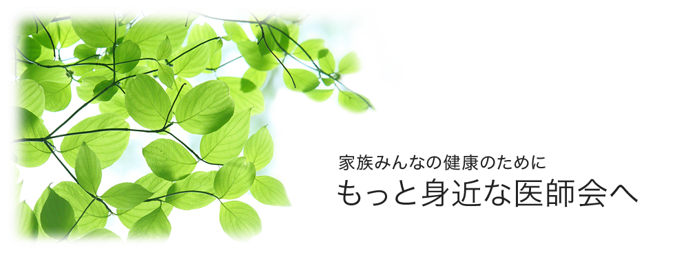 家族みんなの健康のために　もっと身近な医師会へ